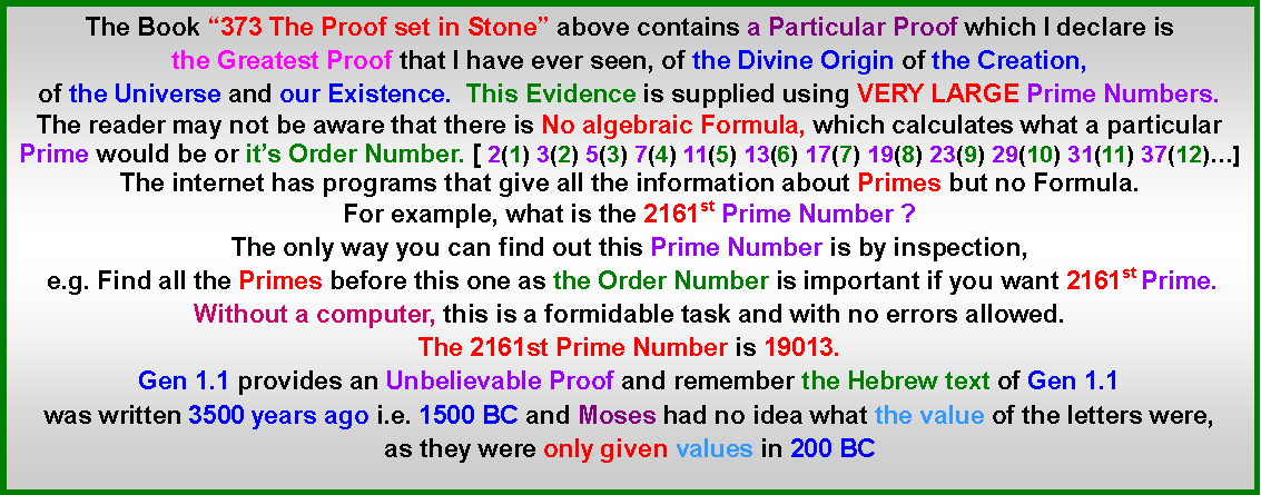 Text Box: The Book 373 The Proof set in Stone above contains a Particular Proof which I declare is the Greatest Proof that I have ever seen, of the Divine Origin of the Creation, of the Universe and our Existence.  This Evidence is supplied using VERY LARGE Prime Numbers. The reader may not be aware that there is No algebraic Formula, which calculates what a particular Prime would be or its Order Number. [ 2(1) 3(2) 5(3) 7(4) 11(5) 13(6) 17(7) 19(8) 23(9) 29(10) 31(11) 37(12)]The internet has programs that give all the information about Primes but no Formula.For example, what is the 2161st Prime Number ?The only way you can find out this Prime Number is by inspection, e.g. Find all the Primes before this one as the Order Number is important if you want 2161st Prime. Without a computer, this is a formidable task and with no errors allowed. The 2161st Prime Number is 19013. Gen 1.1 provides an Unbelievable Proof and remember the Hebrew text of Gen 1.1 was written 3500 years ago i.e. 1500 BC and Moses had no idea what the value of the letters were, as they were only given values in 200 BC