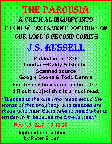 Text Box: THE ParousiaA critical inquiry into the new testament doctrine of our lords second comingJ.s. russellPublished in 1878 LondonDaldy & IsbisterScanned source Google Books & Todd DennisFor those who a serious about this difficult subject this is a must read. Blessed is the one who reads aloud the words of this prophecy, and blessed are those who hear it and take to heart what is written in it, because the time is near.        Rev 1.3, 22.7, 10,12,20           Digitised and edited                by Peter Bluer