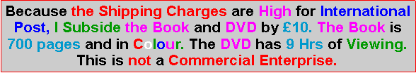 Text Box: Because the Shipping Charges are High for International Post, I Subside the Book and DVD by 10. The Book is 700 pages and in Colour. The DVD has 9 Hrs of Viewing.  This is not a Commercial Enterprise.