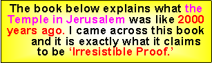 Text Box: The book below explains what the Temple in Jerusalem was like 2000 years ago. I came across this book      and it is exactly what it claims to be Irresistible Proof.
