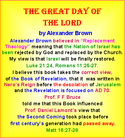 Text Box: The great day ofthe lord    by Alexander BrownAlexander Brown believed in Replacement Theology meaning that the Nation of Israel has been rejected by God and replaced by the Church.  My view is that Israel will be finally restored. Luke 21:24, Romans 11:25-27. I believe this book takes the correct view, of the Book of Revelation, that it  was written in Neros Reign before the desolation of Jerusalem and the Revelation is focused on AD 70. Prof. F F Bruce told me that this Book influenced Prof. Daniel Lamonts view that the Second Coming took place before first centurys generation had passed away. Matt 16:27-28