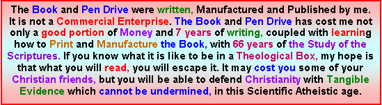 Text Box: The Book and Pen Drive were written, Manufactured and Published by me. It is not a Commercial Enterprise. The Book and Pen Drive has cost me not only a good portion of Money and 7 years of writing, coupled with learning how to Print and Manufacture the Book, with 66 years of the Study of the Scriptures. If you know what it is like to be in a Theological Box, my hope is that what you will read, you will escape it. It may cost you some of your Christian friends, but you will be able to defend Christianity with Tangible Evidence which cannot be undermined, in this Scientific Atheistic age.  