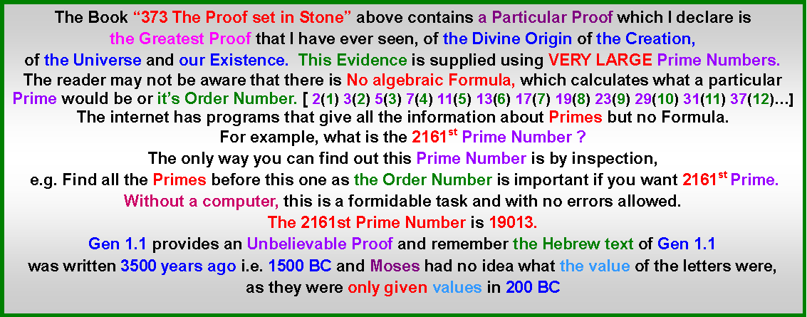 Text Box: The Book �373 The Proof set in Stone� above contains a Particular Proof which I declare is the Greatest Proof that I have ever seen, of the Divine Origin of the Creation, of the Universe and our Existence.  This Evidence is supplied using VERY LARGE Prime Numbers. The reader may not be aware that there is No algebraic Formula, which calculates what a particular Prime would be or it�s Order Number. [ 2(1) 3(2) 5(3) 7(4) 11(5) 13(6) 17(7) 19(8) 23(9) 29(10) 31(11) 37(12)�]The internet has programs that give all the information about Primes but no Formula.For example, what is the 2161st Prime Number ?The only way you can find out this Prime Number is by inspection, e.g. Find all the Primes before this one as the Order Number is important if you want 2161st Prime. Without a computer, this is a formidable task and with no errors allowed. The 2161st Prime Number is 19013. Gen 1.1 provides an Unbelievable Proof and remember the Hebrew text of Gen 1.1 was written 3500 years ago i.e. 1500 BC and Moses had no idea what the value of the letters were, as they were only given values in 200 BC