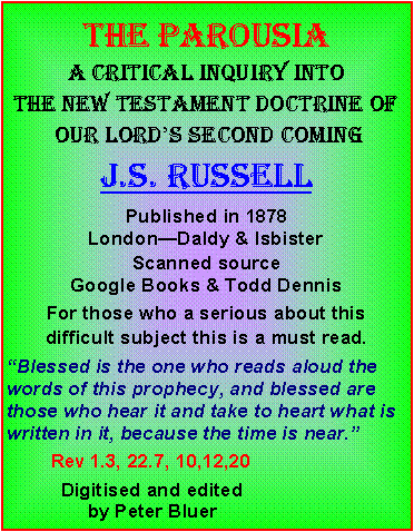 Text Box: THE ParousiaA critical inquiry into the new testament doctrine of our lord�s second comingJ.s. russellPublished in 1878 London�Daldy & IsbisterScanned source Google Books & Todd DennisFor those who a serious about this difficult subject this is a must read. �Blessed is the one who reads aloud the words of this prophecy, and blessed are those who hear it and take to heart what is written in it, because the time is near.�        Rev 1.3, 22.7, 10,12,20&nbsp;          Digitised and edited                by Peter Bluer