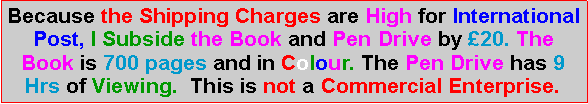 Text Box: Because the Shipping Charges are High for International Post, I Subside the Book and Pen Drive by �20. The Book is 700 pages and in Colour. The Pen Drive has 9 Hrs of Viewing.  This is not a Commercial Enterprise.