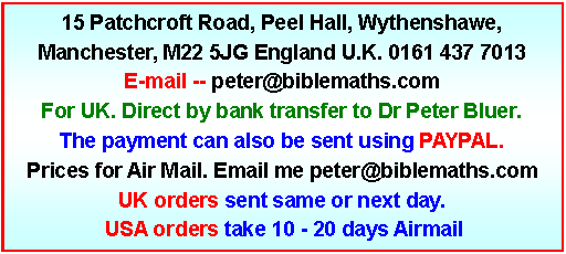 Text Box: 15 Patchcroft Road, Peel Hall, Wythenshawe, Manchester, M22 5JG England U.K. 0161 437 7013E-mail -- peter@biblemaths.com  For UK. Direct by bank transfer to Dr Peter Bluer. The payment can also be sent using PAYPAL. Prices for Air Mail. Email me peter@biblemaths.comUK orders sent same or next day.   USA orders take 10 - 20 days Airmail