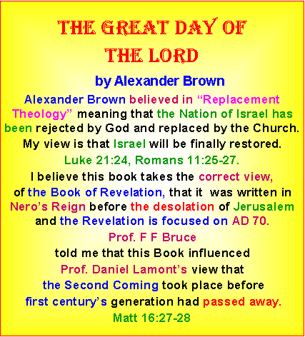 Text Box: The great day ofthe lord    by Alexander BrownAlexander Brown believed in �Replacement Theology� meaning that the Nation of Israel has been rejected by God and replaced by the Church.  My view is that Israel will be finally restored. Luke 21:24, Romans 11:25-27. I believe this book takes the correct view, of the Book of Revelation, that it  was written in Nero�s Reign before the desolation of Jerusalem and the Revelation is focused on AD 70. Prof. F F Bruce told me that this Book influenced Prof. Daniel Lamont�s view that the Second Coming took place before first century�s generation had passed away. Matt 16:27-28